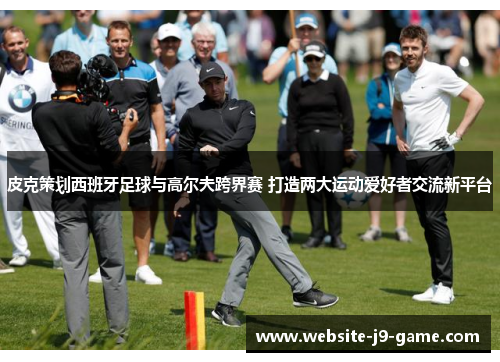 皮克策划西班牙足球与高尔夫跨界赛 打造两大运动爱好者交流新平台 皮克策划西班牙足球与高尔夫跨界赛 打造两大运动爱好者交流新平台