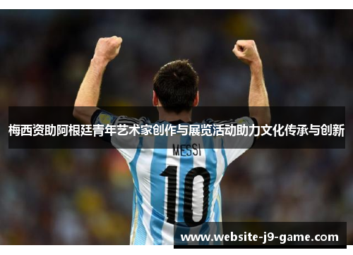 梅西资助阿根廷青年艺术家创作与展览活动助力文化传承与创新 梅西资助阿根廷青年艺术家创作与展览活动助力文化传承与创新