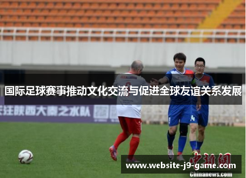 国际足球赛事推动文化交流与促进全球友谊关系发展 国际足球赛事推动文化交流与促进全球友谊关系发展