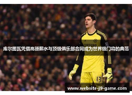 库尔图瓦凭借高额薪水与顶级俱乐部合同成为世界级门将的典范 库尔图瓦凭借高额薪水与顶级俱乐部合同成为世界级门将的典范