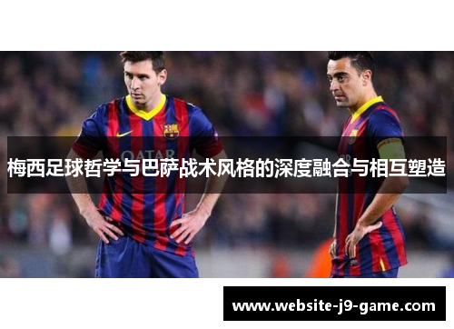 梅西足球哲学与巴萨战术风格的深度融合与相互塑造 梅西足球哲学与巴萨战术风格的深度融合与相互塑造