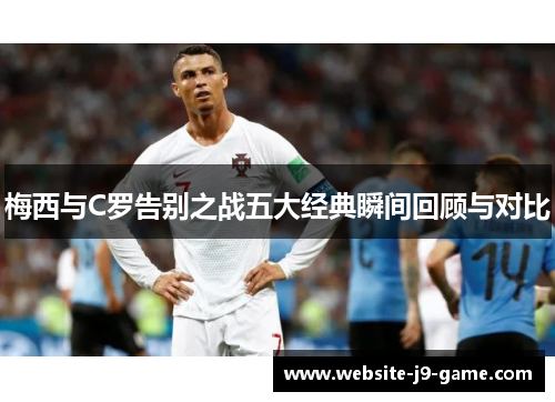 梅西与C罗告别之战五大经典瞬间回顾与对比 梅西与C罗告别之战五大经典瞬间回顾与对比