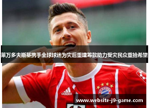 莱万多夫斯基携手全球球迷为灾后重建筹款助力受灾民众重拾希望 莱万多夫斯基携手全球球迷为灾后重建筹款助力受灾民众重拾希望