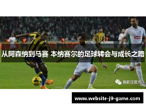 从阿森纳到马赛 本纳赛尔的足球转会与成长之路 从阿森纳到马赛 本纳赛尔的足球转会与成长之路