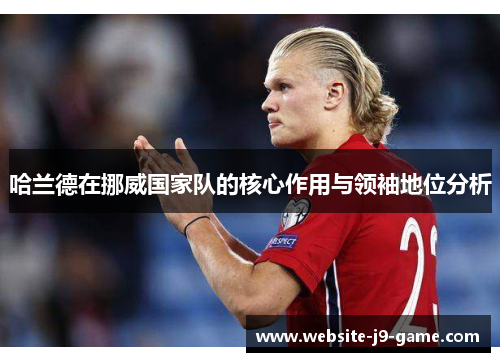 哈兰德在挪威国家队的核心作用与领袖地位分析 哈兰德在挪威国家队的核心作用与领袖地位分析