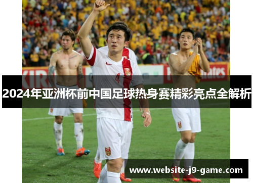 2024年亚洲杯前中国足球热身赛精彩亮点全解析 2024年亚洲杯前中国足球热身赛精彩亮点全解析