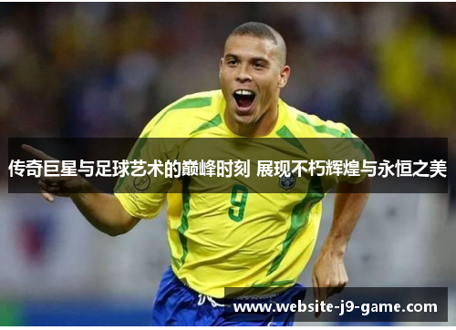 传奇巨星与足球艺术的巅峰时刻 展现不朽辉煌与永恒之美 传奇巨星与足球艺术的巅峰时刻 展现不朽辉煌与永恒之美