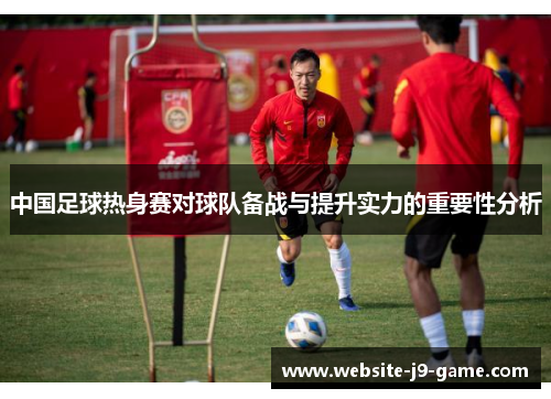 中国足球热身赛对球队备战与提升实力的重要性分析 中国足球热身赛对球队备战与提升实力的重要性分析