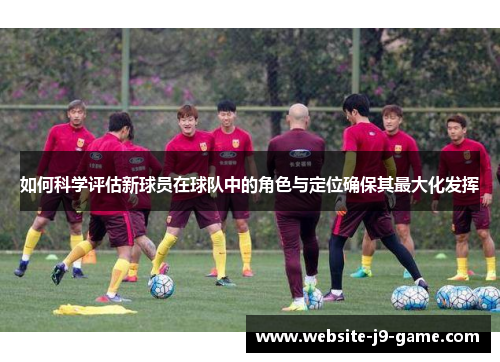 如何科学评估新球员在球队中的角色与定位确保其最大化发挥 如何科学评估新球员在球队中的角色与定位确保其最大化发挥