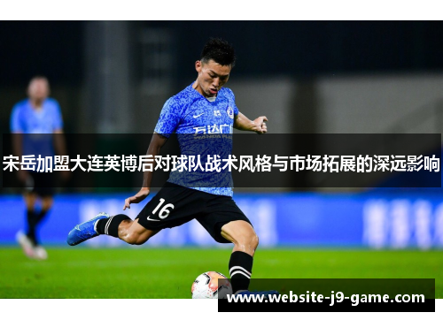宋岳加盟大连英博后对球队战术风格与市场拓展的深远影响 宋岳加盟大连英博后对球队战术风格与市场拓展的深远影响