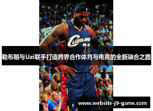 勒布朗与Uzi联手打造跨界合作体育与电竞的全新融合之路 勒布朗与Uzi联手打造跨界合作体育与电竞的全新融合之路