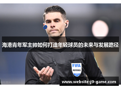 海港青年军主帅如何打造年轻球员的未来与发展路径 海港青年军主帅如何打造年轻球员的未来与发展路径