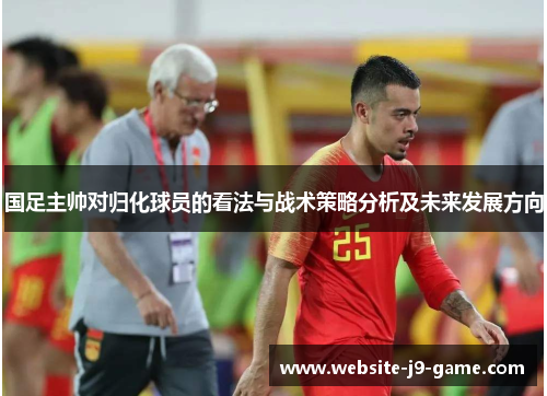国足主帅对归化球员的看法与战术策略分析及未来发展方向 国足主帅对归化球员的看法与战术策略分析及未来发展方向