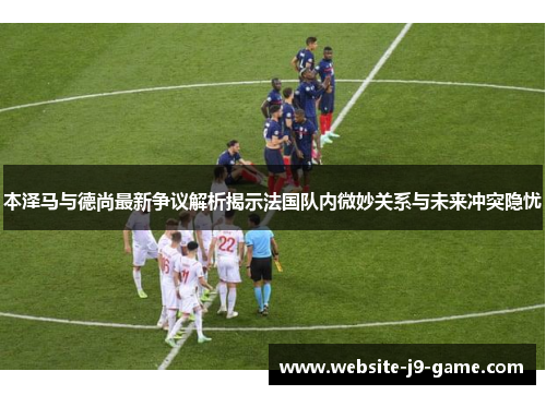 本泽马与德尚最新争议解析揭示法国队内微妙关系与未来冲突隐忧 本泽马与德尚最新争议解析揭示法国队内微妙关系与未来冲突隐忧
