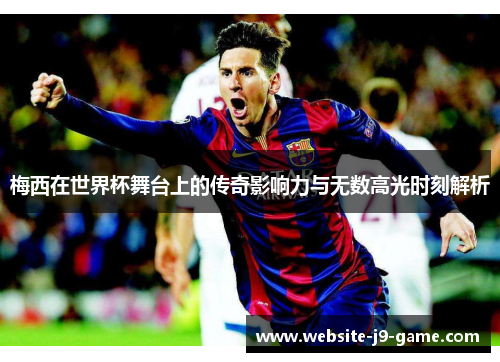 梅西在世界杯舞台上的传奇影响力与无数高光时刻解析 梅西在世界杯舞台上的传奇影响力与无数高光时刻解析