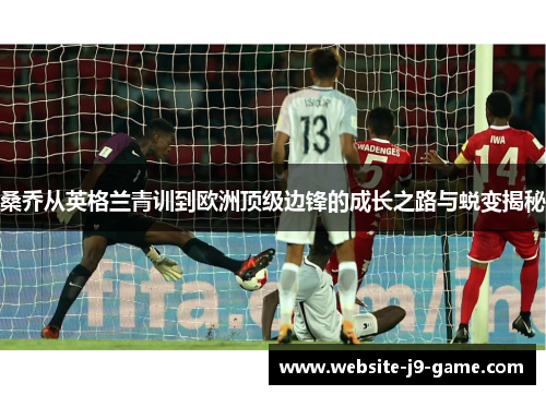 桑乔从英格兰青训到欧洲顶级边锋的成长之路与蜕变揭秘