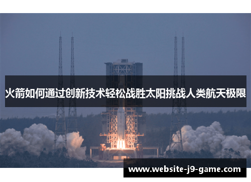 火箭如何通过创新技术轻松战胜太阳挑战人类航天极限 火箭如何通过创新技术轻松战胜太阳挑战人类航天极限