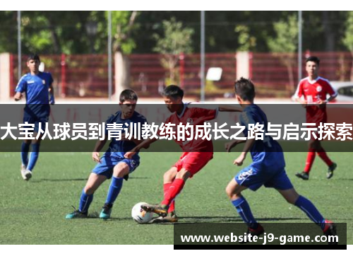 大宝从球员到青训教练的成长之路与启示探索 大宝从球员到青训教练的成长之路与启示探索