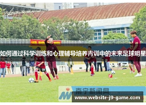 如何通过科学训练和心理辅导培养青训中的未来足球明星 如何通过科学训练和心理辅导培养青训中的未来足球明星