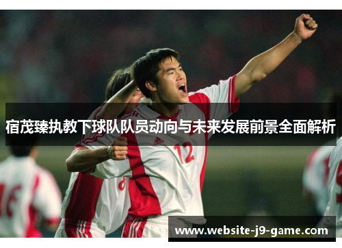 宿茂臻执教下球队队员动向与未来发展前景全面解析 宿茂臻执教下球队队员动向与未来发展前景全面解析