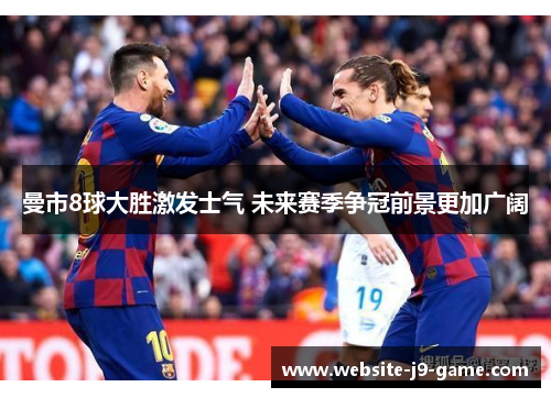曼市8球大胜激发士气 未来赛季争冠前景更加广阔 曼市8球大胜激发士气 未来赛季争冠前景更加广阔