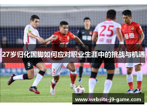 27岁归化国脚如何应对职业生涯中的挑战与机遇 27岁归化国脚如何应对职业生涯中的挑战与机遇
