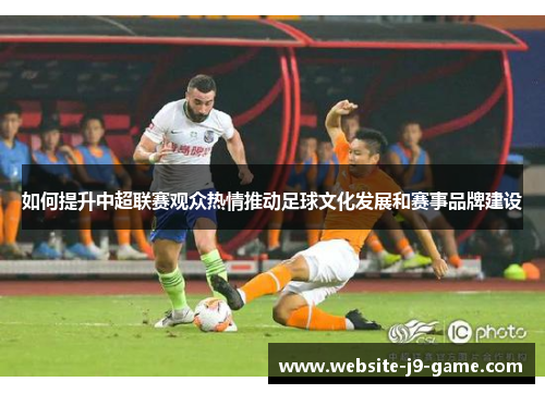 如何提升中超联赛观众热情推动足球文化发展和赛事品牌建设 如何提升中超联赛观众热情推动足球文化发展和赛事品牌建设