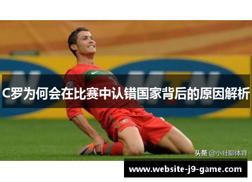 C罗为何会在比赛中认错国家背后的原因解析 C罗为何会在比赛中认错国家背后的原因解析