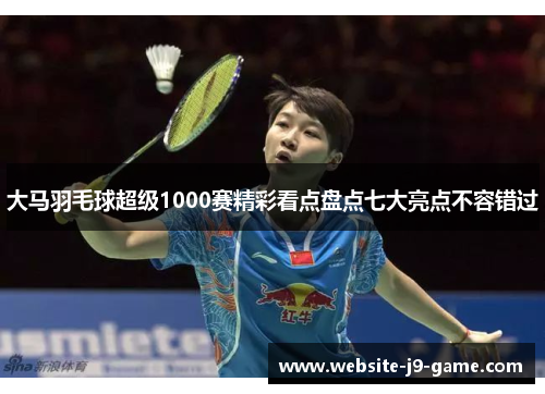 大马羽毛球超级1000赛精彩看点盘点七大亮点不容错过 大马羽毛球超级1000赛精彩看点盘点七大亮点不容错过