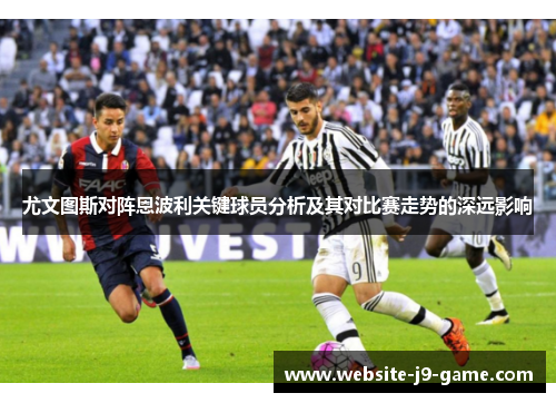 尤文图斯对阵恩波利关键球员分析及其对比赛走势的深远影响 尤文图斯对阵恩波利关键球员分析及其对比赛走势的深远影响