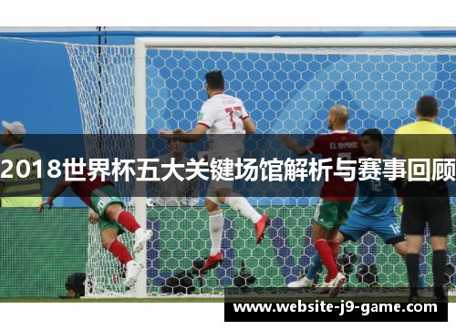 2018世界杯五大关键场馆解析与赛事回顾 2018世界杯五大关键场馆解析与赛事回顾