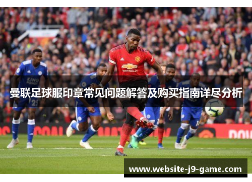 曼联足球服印章常见问题解答及购买指南详尽分析 曼联足球服印章常见问题解答及购买指南详尽分析
