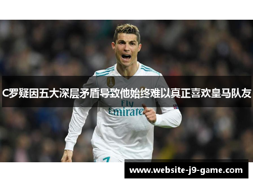C罗疑因五大深层矛盾导致他始终难以真正喜欢皇马队友 C罗疑因五大深层矛盾导致他始终难以真正喜欢皇马队友