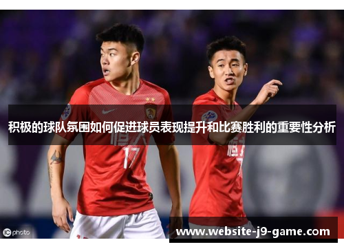 积极的球队氛围如何促进球员表现提升和比赛胜利的重要性分析 积极的球队氛围如何促进球员表现提升和比赛胜利的重要性分析