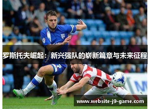 罗斯托夫崛起:新兴强队的崭新篇章与未来征程 罗斯托夫崛起:新兴强队的崭新篇章与未来征程