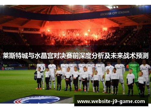 莱斯特城与水晶宫对决赛前深度分析及未来战术预测 莱斯特城与水晶宫对决赛前深度分析及未来战术预测