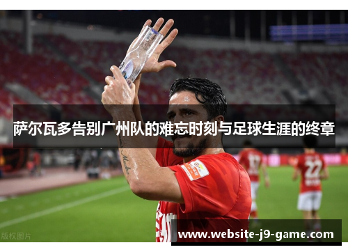 萨尔瓦多告别广州队的难忘时刻与足球生涯的终章 萨尔瓦多告别广州队的难忘时刻与足球生涯的终章