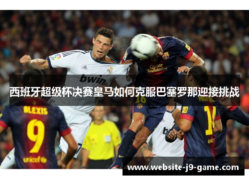 西班牙超级杯决赛皇马如何克服巴塞罗那迎接挑战 西班牙超级杯决赛皇马如何克服巴塞罗那迎接挑战