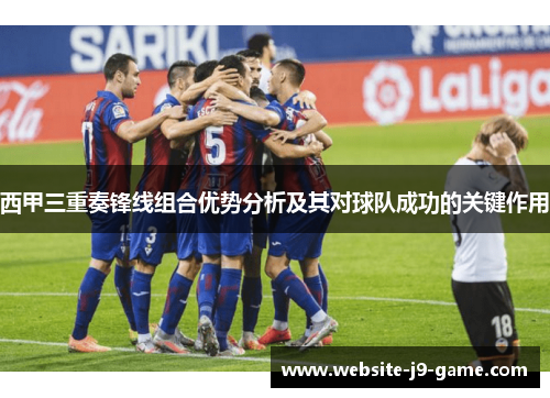 西甲三重奏锋线组合优势分析及其对球队成功的关键作用 西甲三重奏锋线组合优势分析及其对球队成功的关键作用