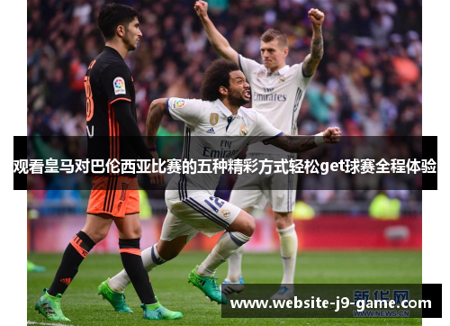 观看皇马对巴伦西亚比赛的五种精彩方式轻松get球赛全程体验 观看皇马对巴伦西亚比赛的五种精彩方式轻松get球赛全程体验
