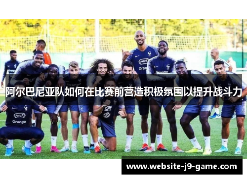 阿尔巴尼亚队如何在比赛前营造积极氛围以提升战斗力 阿尔巴尼亚队如何在比赛前营造积极氛围以提升战斗力