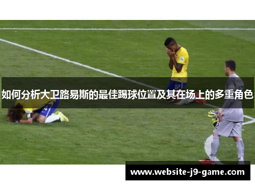 如何分析大卫路易斯的最佳踢球位置及其在场上的多重角色