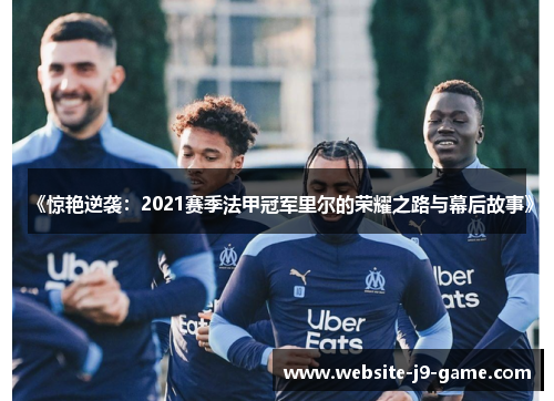 《惊艳逆袭:2021赛季法甲冠军里尔的荣耀之路与幕后故事》 《惊艳逆袭:2021赛季法甲冠军里尔的荣耀之路与幕后故事》