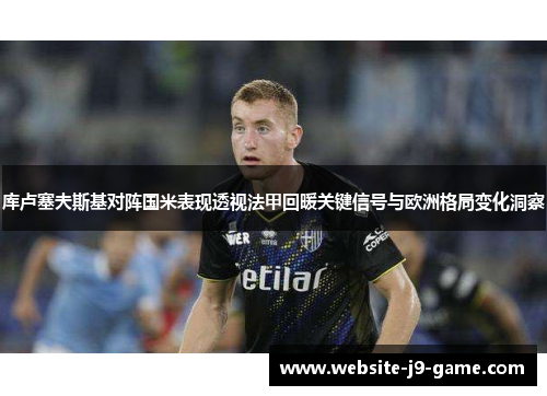 库卢塞夫斯基对阵国米表现透视法甲回暖关键信号与欧洲格局变化洞察