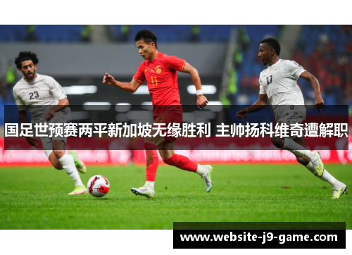 国足世预赛两平新加坡无缘胜利 主帅扬科维奇遭解职