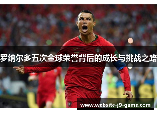 罗纳尔多五次金球荣誉背后的成长与挑战之路 罗纳尔多五次金球荣誉背后的成长与挑战之路