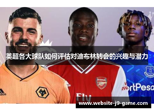 英超各大球队如何评估对迪布林转会的兴趣与潜力