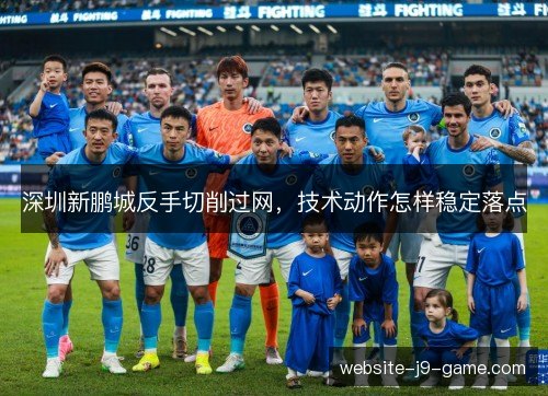深圳新鹏城反手切削过网,技术动作怎样稳定落点 深圳新鹏城反手切削过网,技术动作怎样稳定落点