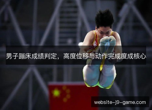 男子蹦床成绩判定,高度位移与动作完成度成核心 男子蹦床成绩判定,高度位移与动作完成度成核心